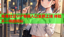 海角社区VIP专属入口全新上线 体验不一样的精彩