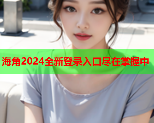 海角2024全新登录入口尽在掌握中