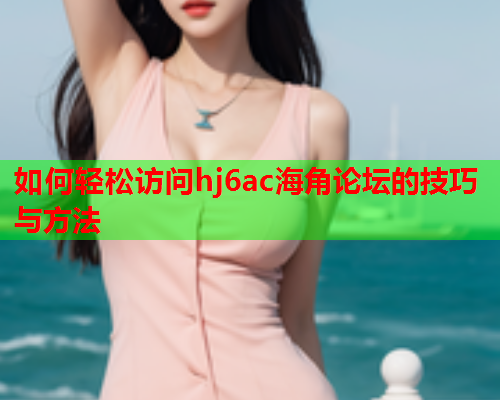 如何轻松访问hj6ac海角论坛的技巧与方法