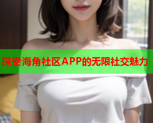 探索海角社区APP的无限社交魅力