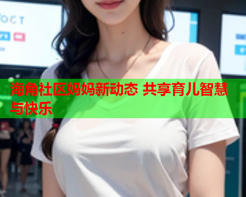 海角社区妈妈新动态 共享育儿智慧与快乐