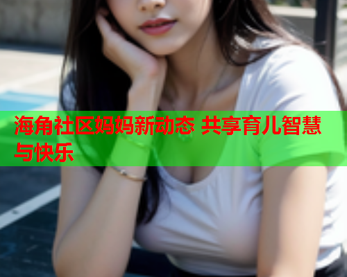 海角社区妈妈新动态 共享育儿智慧与快乐